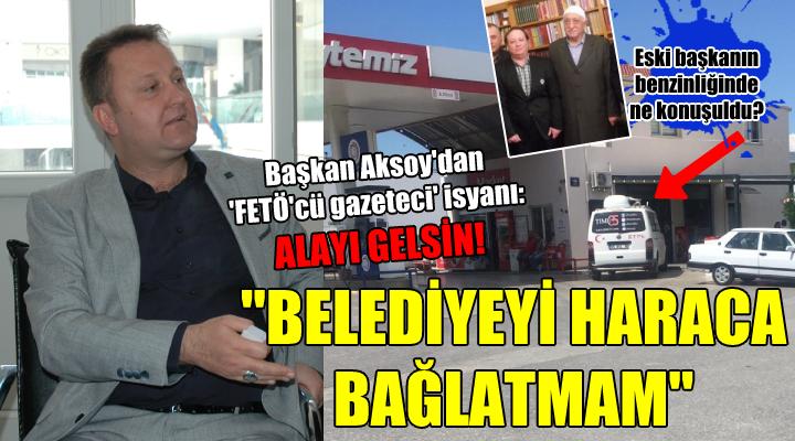 Başkan Aksoy’dan ‘FETÖ’cü gazeteci’ isyanı: “Alayı gelsin, belediyeyi haraca bağlatmam”